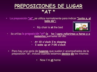 PREPOSICIONES DE LUGAR
*AT *
• La preposición "at" se utiliza normalmente para indicar "junto a, al
lado de":
• My chair is at the bed
• Se utiliza la preposición "at“ (a las ) para referirnos a horas y a
momentos puntuales del día:
• At 10 o'clock I´m sleeping
• I wake up at 7:00 o’clock
• Pero hay una serie de lugares que suelen ir acompañados de la
preposición "at", incluso cuando estamos dentro de los mismos:
• Now I´m at home
 