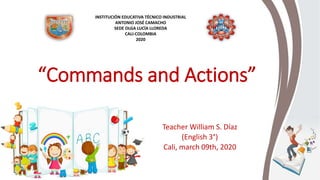 “Commands and Actions”
Teacher William S. Díaz
(English 3°)
Cali, march 09th, 2020
INSTITUCIÓN EDUCATIVA TÉCNICO INDUSTRIAL
ANTONIO JOSÉ CAMACHO
SEDE OLGA LUCÍA LLOREDA
CALI-COLOMBIA
2020
 