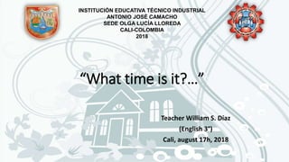 “What time is it?…”
Teacher William S. Díaz
(English 3°)
Cali, august 17h, 2018
INSTITUCIÓN EDUCATIVA TÉCNICO INDUSTRIAL
ANTONIO JOSÉ CAMACHO
SEDE OLGA LUCÍA LLOREDA
CALI-COLOMBIA
2018
 