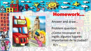 Homework…
Answer and draw…
Problem question:
¿Cómo reconocer en
inglés algunos lugares
importantes de la ciudad?
R/= …
 