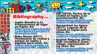 Bibliography…
• Inglés Mundial (s.f.).
Preposiciones de lugar
en inglés. En:
http://www.inglesmundia
l.com/Basico/Leccion13/
Gramatica.html
• Baby Nenes (2017).
Vocabulario de ciudad y
parque en inglés y
español para niños. En:
https://www.youtube.co
m/watch?v=N4_eQSNX3
HI
• EQ! (2016). Partes de la
ciudad en inglés (con
pronunciación). En:
https://www.youtube.com/
watch?v=IMrV5NepoGE
• Novaschool my Agora
(2017). Lugares de la
ciudad en inglés para
niños. En:
https://www.youtube.com/
watch?v=YjmZI12M6eU
• English Singsing (2016).
Kids vocabulary –town –
village –introduction of
my town. En:
https://www.youtube.com/
watch?v=EfD2k9beP-4
 