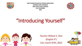 “Introducing Yourself”
Teacher William S. Díaz
(English 4°)
Cali, march 07th, 2022
INSTITUCIÓN EDUCATIVA TÉCNICO INDUSTRIAL
ANTONIO JOSÉ CAMACHO
SEDE OLGA LUCÍA LLOREDA
CALI-COLOMBIA
2022
 