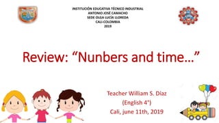 Review: “Nunbers and time…”
Teacher William S. Díaz
(English 4°)
Cali, june 11th, 2019
INSTITUCIÓN EDUCATIVA TÉCNICO INDUSTRIAL
ANTONIO JOSÉ CAMACHO
SEDE OLGA LUCÍA LLOREDA
CALI-COLOMBIA
2019
 