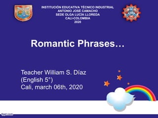 Romantic Phrases…
Teacher William S. Díaz
(English 5°)
Cali, march 06th, 2020
INSTITUCIÓN EDUCATIVA TÉCNICO INDUSTRIAL
ANTONIO JOSÉ CAMACHO
SEDE OLGA LUCÍA LLOREDA
CALI-COLOMBIA
2020
 
