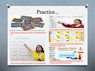 Practice…
https://www.youtube.com/watch?v=KWyMzwBmmf
Q
https://www.youtube.com/watch?v=Pu1zdTrcCT4
http://www.slideshare.net/monicaruizgutierrez/w
h-questions-14041142
https://www.youtube.com/watch?v=mLefVAvKsRk
http://www.slideshare.net/rafaelmartinalejandro/
question-words-excersices-ppt
 