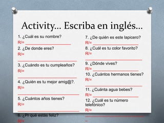Activity… Escriba en inglés…
1. ¿Cuál es su nombre?
R/= ____________________
2. ¿De donde eres?
R/=
__________________________
3. ¿Cuándo es tu cumpleaños?
R/=
__________________________
4. ¿Quién es tu mejor amig@?.
R/=
___________________________
5. ¿Cuántos años tienes?
R/=
___________________________
6. ¿Pr qué estás feliz?
R/=
7. ¿De quién es este lapicero?
R/= ____________________
8. ¿Cuál es tu color favorito?
R/=
_________________________
9. ¿Dónde vives?
R/= ____________________
10. ¿Cuántos hermanos tienes?
R/=
_________________________
11. ¿Cuánta agua bebes?
R/= ____________________
12. ¿Cuál es tu número
telefónico?
R/=
__________________________
_
 