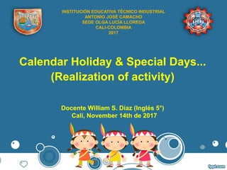 Calendar Holiday & Special Days...
(Realization of activity)
Docente William S. Díaz (Inglés 5°)
Cali, November 14th de 2017
INSTITUCIÓN EDUCATIVA TÉCNICO INDUSTRIAL
ANTONIO JOSÉ CAMACHO
SEDE OLGA LUCÍA LLOREDA
CALI-COLOMBIA
2017
 
