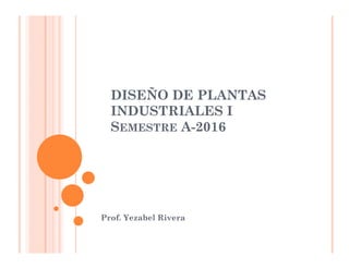 DISEÑO DE PLANTAS
INDUSTRIALES I
SEMESTRE A-2016
Prof. Yezabel Rivera
 
