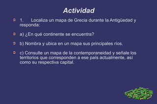 Actividad 1.  Localiza un mapa de Grecia durante la Antigüedad y responda: a) ¿En qué continente se encuentra? b) Nombra y ubica en un mapa sus principales ríos. c) Consulte un mapa de la contemporaneidad y señale los territorios que corresponden a ese país actualmente, así como su respectiva capital. 