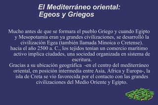 El Mediterráneo oriental: Egeos y Griegos  Mucho antes de que se formara el pueblo Griego y cuando Egipto y Mesopotamia eran ya grandes civilizaciones, se desarrolló la civilización Egea (también llamada Minoica o Cretense). hacia el año 2500 a. C., los tejidos tenían un comercio marítimo activo implica ciudades, una sociedad organizada en sistema de escritura. Gracias a su ubicación geográfica  -en el centro del mediterráneo oriental, en posición intermedia entre Asia, África y Europa-, la isla de Creta se vio favorecida por el contacto con las grandes civilizaciones del Medio Oriente y Egipto. 