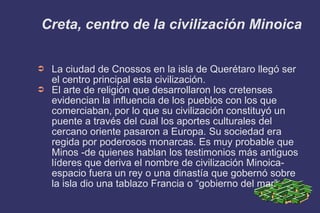 Creta, centro de la civilización Minoica La ciudad de Cnossos en la isla de Querétaro llegó ser el centro principal esta civilización. El arte de religión que desarrollaron los cretenses evidencian la influencia de los pueblos con los que comerciaban, por lo que su civilización constituyó un puente a través del cual los aportes culturales del cercano oriente pasaron a Europa. Su sociedad era regida por poderosos monarcas. Es muy probable que Minos -de quienes hablan los testimonios más antiguos líderes que deriva el nombre de civilización Minoica-espacio fuera un rey o una dinastía que gobernó sobre la isla dio una tablazo Francia o “gobierno del mar” 