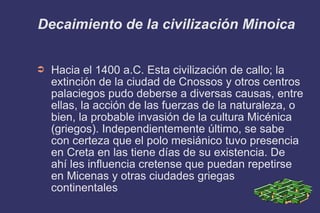 Decaimiento de la civilización Minoica Hacia el 1400 a.C. Esta civilización de callo; la extinción de la ciudad de Cnossos y otros centros palaciegos pudo deberse a diversas causas, entre ellas, la acción de las fuerzas de la naturaleza, o bien, la probable invasión de la cultura Micénica (griegos). Independientemente último, se sabe con certeza que el polo mesiánico tuvo presencia en Creta en las tiene días de su existencia. De ahí les influencia cretense que puedan repetirse en Micenas y otras ciudades griegas continentales 