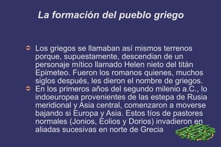 La formación del pueblo griego Los griegos se llamaban así mismos terrenos porque, supuestamente, descendian de un  personaje mítico llamado Helen nieto del titán Epimeteo. Fueron los romanos quienes, muchos siglos después, les dieron el nombre de griegos. En los primeros años del segundo milenio a.C., lo indoeuropea provenientes de las estepa de Rusia meridional y Asia central, comenzaron a moverse bajando si Europa y Asia. Estos tíos de pastores normales (Jonios, Eolios y Dorios) invadieron en aliadas sucesivas en norte de Grecia 