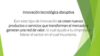 Innovación tecnológica disruptiva
Con este tipo de innovación se crean nuevos
productos o servicios que transforman el mercado y
generan una red de valor, lo cual ayuda a tu empresa a
liderar el sector en el cual incursiona.
 