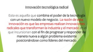 Innovación tecnológica radical
Esta es aquella que combina el poder de la tecnología
con un nuevo modelo de negocio. La razón de esta
innovación es que las empresas realizan innovaciones
radicales que transforman la industria y el mercado en el
que incursionan con el fin de progresar y responder de
manera nueva a algún problema existente
posicionándose como líderes del mercado.
 