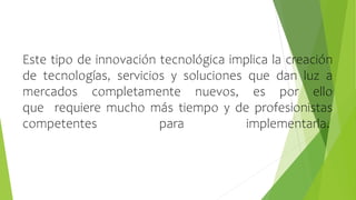 Este tipo de innovación tecnológica implica la creación
de tecnologías, servicios y soluciones que dan luz a
mercados completamente nuevos, es por ello
que requiere mucho más tiempo y de profesionistas
competentes para implementarla.
 