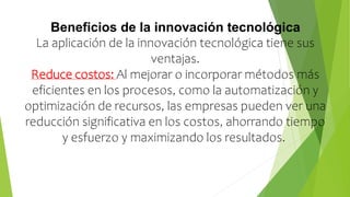Beneficios de la innovación tecnológica
La aplicación de la innovación tecnológica tiene sus
ventajas.
Reduce costos: Al mejorar o incorporar métodos más
eficientes en los procesos, como la automatización y
optimización de recursos, las empresas pueden ver una
reducción significativa en los costos, ahorrando tiempo
y esfuerzo y maximizando los resultados.
 