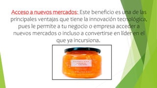 Acceso a nuevos mercados: Este beneficio es una de las
principales ventajas que tiene la innovación tecnológica,
pues le permite a tu negocio o empresa acceder a
nuevos mercados o incluso a convertirse en líder en el
que ya incursiona.
 