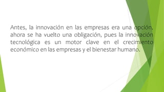 Antes, la innovación en las empresas era una opción,
ahora se ha vuelto una obligación, pues la innovación
tecnológica es un motor clave en el crecimiento
económico en las empresas y el bienestar humano.
 