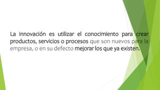 La innovación es utilizar el conocimiento para crear
productos, servicios o procesos que son nuevos para la
empresa, o en su defecto mejorar los que ya existen.
 