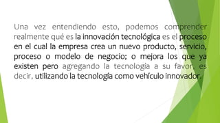 Una vez entendiendo esto, podemos comprender
realmente qué es la innovación tecnológica es el proceso
en el cual la empresa crea un nuevo producto, servicio,
proceso o modelo de negocio; o mejora los que ya
existen pero agregando la tecnología a su favor, es
decir, utilizando la tecnología como vehículo innovador.
 