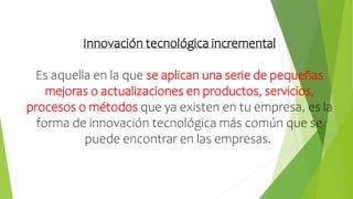 Innovación tecnológica incremental
Es aquella en la que se aplican una serie de pequeñas
mejoras o actualizaciones en productos, servicios,
procesos o métodos que ya existen en tu empresa, es la
forma de innovación tecnológica más común que se
puede encontrar en las empresas.
 