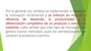 Por lo general, los cambios se implementan a través de
la innovación incremental y se enfocan en mejorar la
eficiencia de desarrollo, la productividad y la
diferenciación competitiva de un producto o servicio ya
existente. Cabe señalar que este tipo de innovación no
genera nuevos mercados, pues los clientes/usuarios ya
conocen el producto o servicio
 