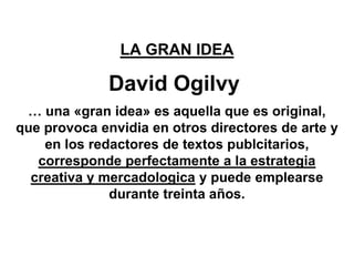 LA GRAN IDEA

              David Ogilvy
 … una «gran idea» es aquella que es original,
que provoca envidia en otros directores de arte y
    en los redactores de textos publcitarios,
   corresponde perfectamente a la estrategia
  creativa y mercadologica y puede emplearse
              durante treinta años.
 