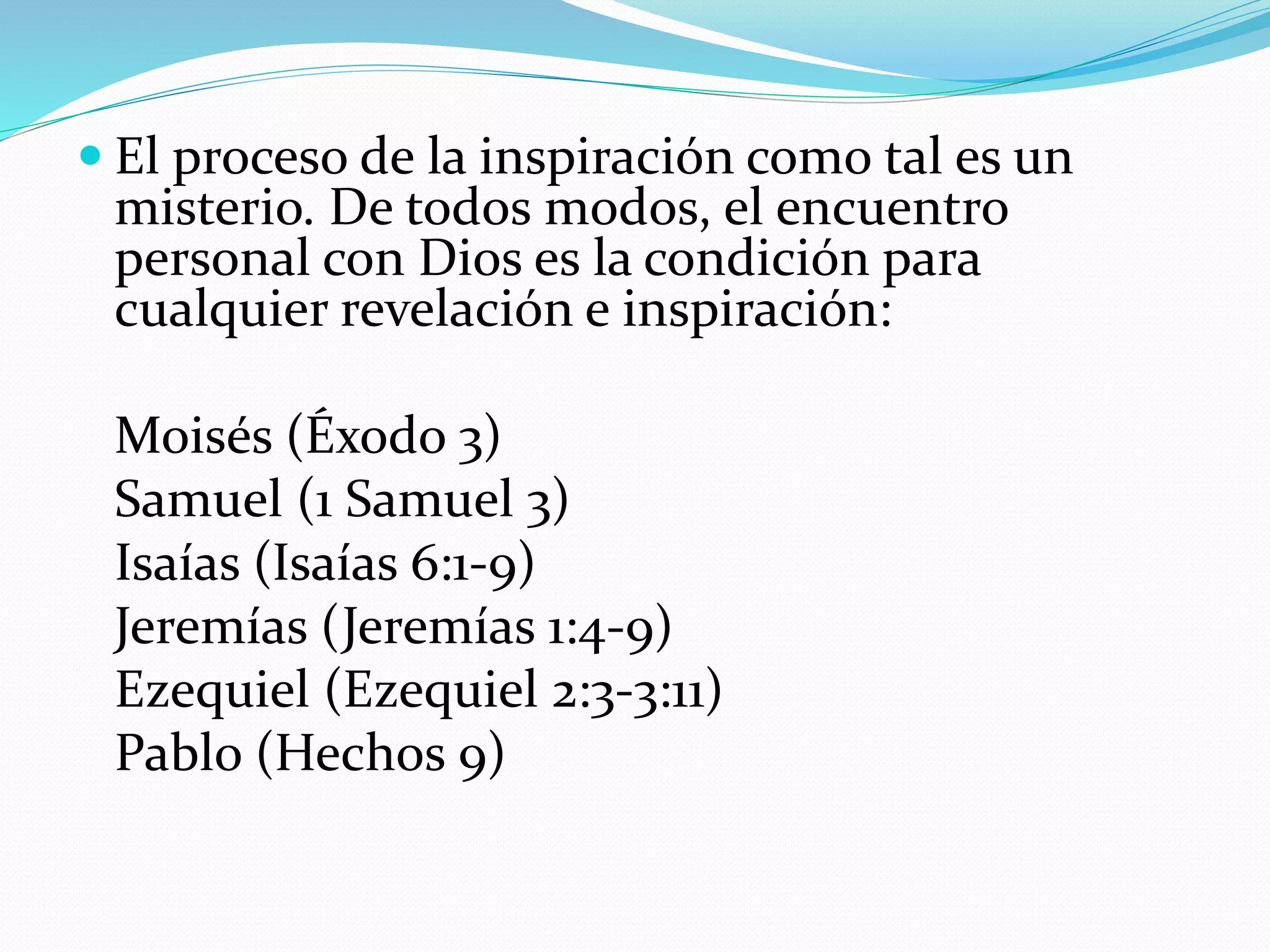  El proceso de la inspiración como tal es un
misterio. De todos modos, el encuentro
personal con Dios es la condición para
cualquier revelación e inspiración:
Moisés (Éxodo 3)
Samuel (1 Samuel 3)
Isaías (Isaías 6:1-9)
Jeremías (Jeremías 1:4-9)
Ezequiel (Ezequiel 2:3-3:11)
Pablo (Hechos 9)
 