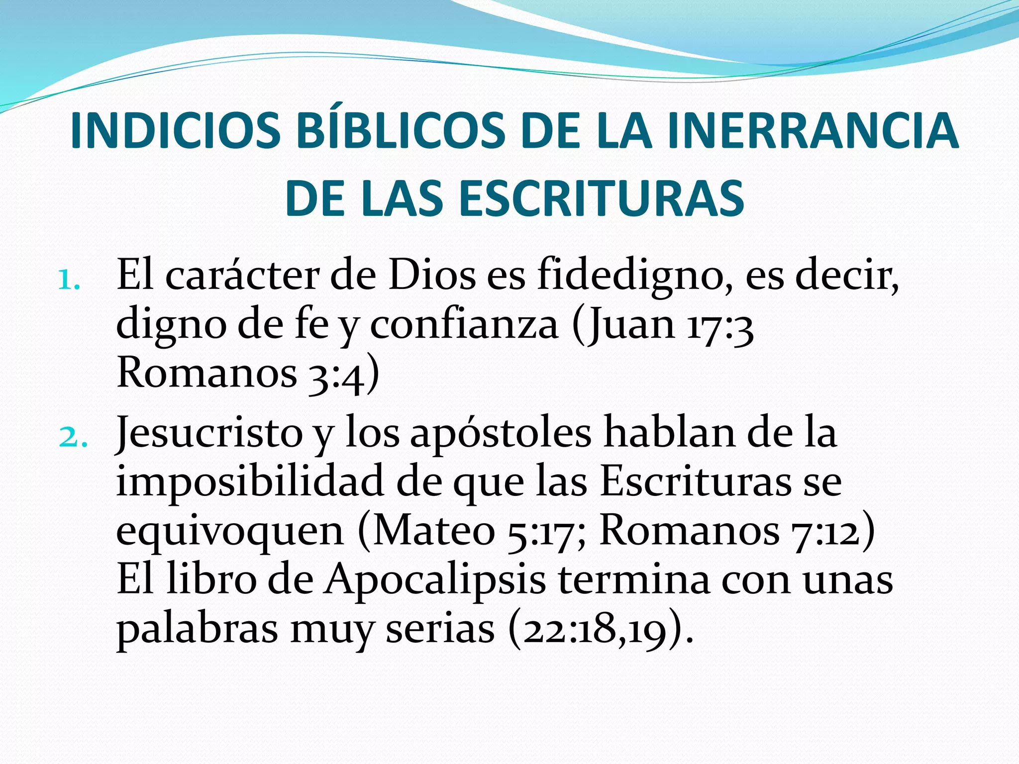 INDICIOS BÍBLICOS DE LA INERRANCIA
DE LAS ESCRITURAS
1. El carácter de Dios es fidedigno, es decir,
digno de fe y confianza (Juan 17:3
Romanos 3:4)
2. Jesucristo y los apóstoles hablan de la
imposibilidad de que las Escrituras se
equivoquen (Mateo 5:17; Romanos 7:12)
El libro de Apocalipsis termina con unas
palabras muy serias (22:18,19).
 
