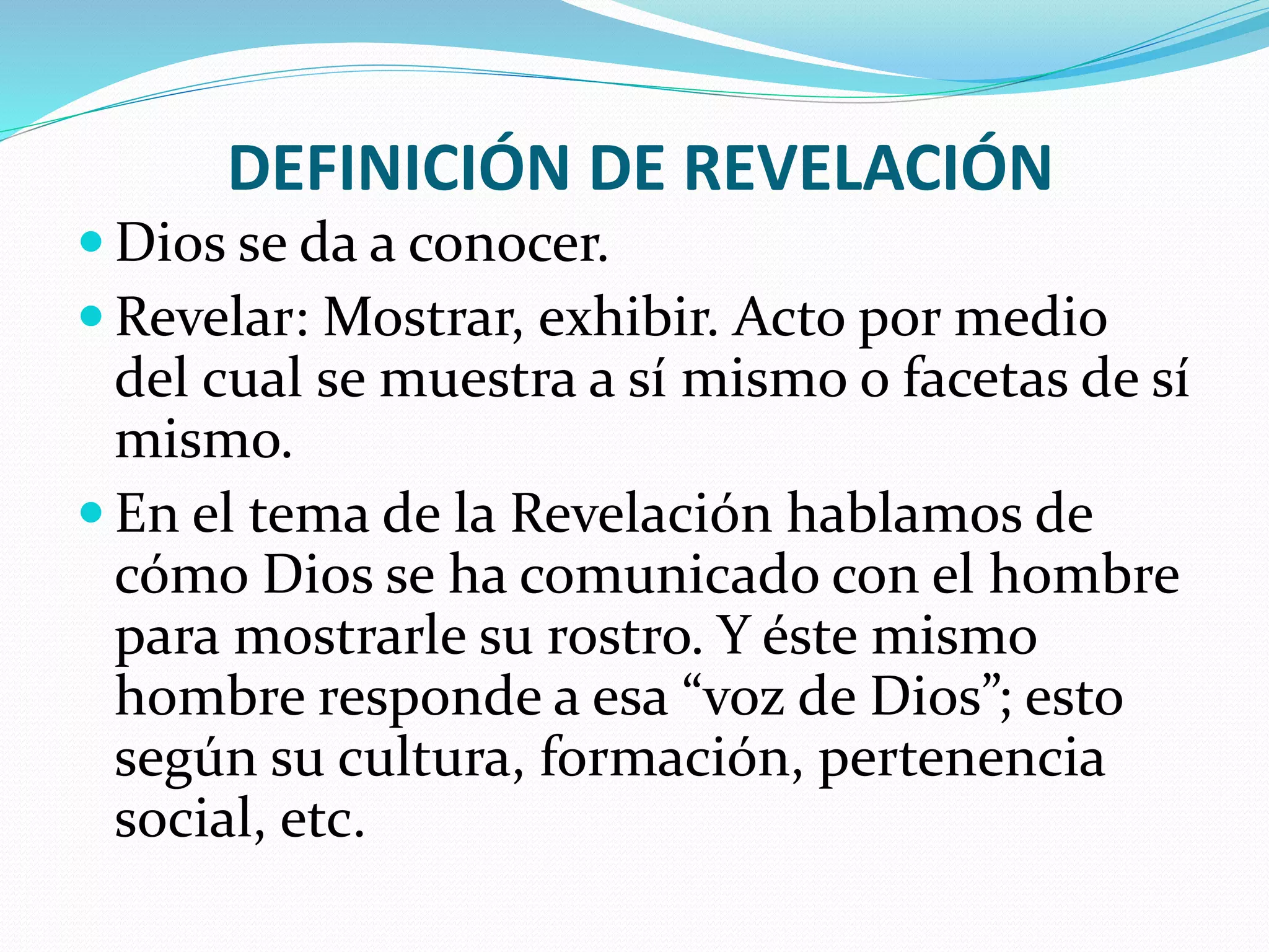 DEFINICIÓN DE REVELACIÓN
 Dios se da a conocer.
 Revelar: Mostrar, exhibir. Acto por medio
del cual se muestra a sí mismo o facetas de sí
mismo.
 En el tema de la Revelación hablamos de
cómo Dios se ha comunicado con el hombre
para mostrarle su rostro. Y éste mismo
hombre responde a esa “voz de Dios”; esto
según su cultura, formación, pertenencia
social, etc.
 