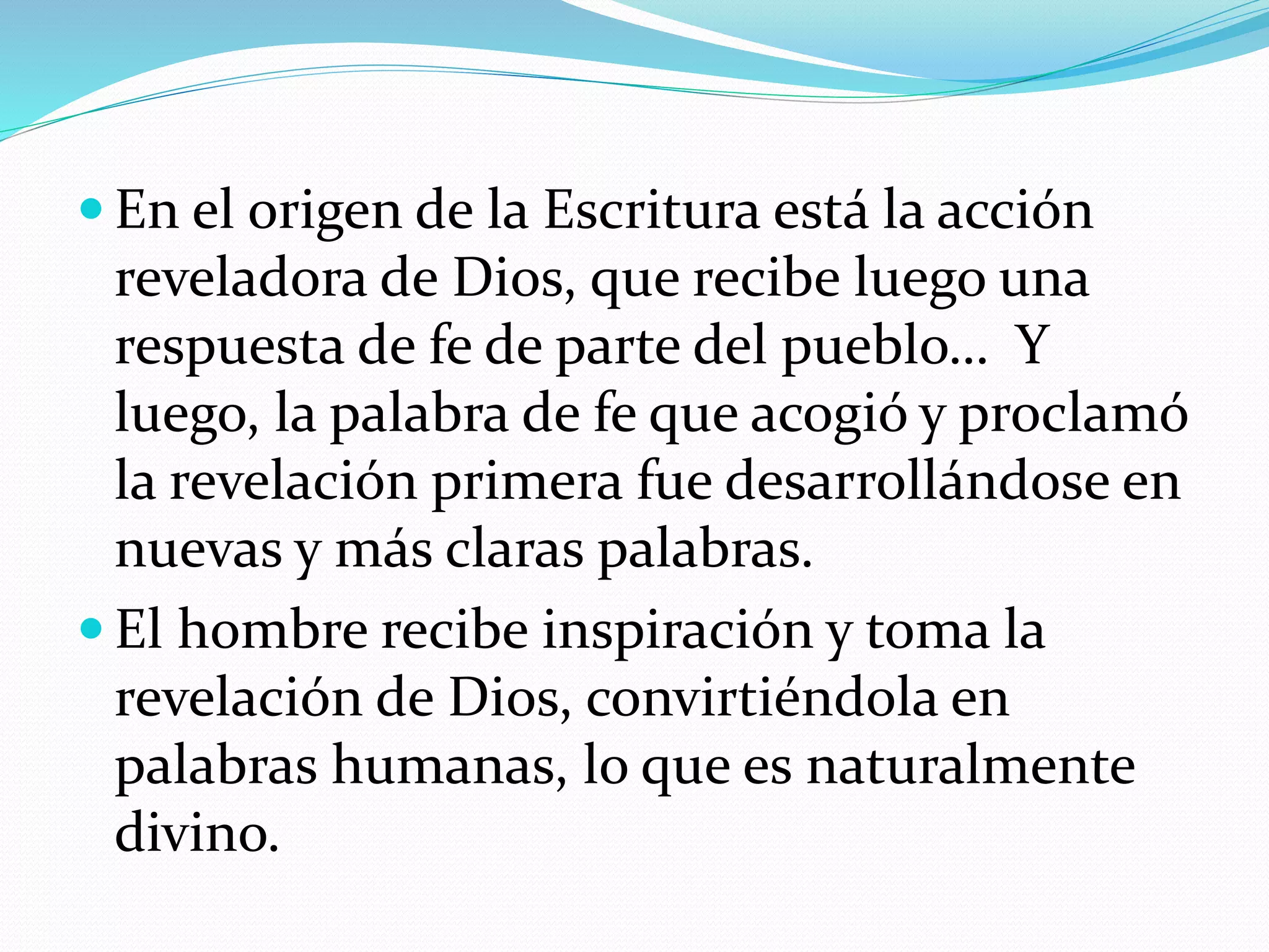  En el origen de la Escritura está la acción
reveladora de Dios, que recibe luego una
respuesta de fe de parte del pueblo… Y
luego, la palabra de fe que acogió y proclamó
la revelación primera fue desarrollándose en
nuevas y más claras palabras.
 El hombre recibe inspiración y toma la
revelación de Dios, convirtiéndola en
palabras humanas, lo que es naturalmente
divino.
 