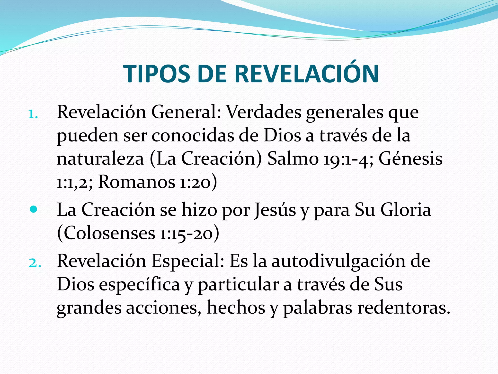 TIPOS DE REVELACIÓN
1. Revelación General: Verdades generales que
pueden ser conocidas de Dios a través de la
naturaleza (La Creación) Salmo 19:1-4; Génesis
1:1,2; Romanos 1:20)
 La Creación se hizo por Jesús y para Su Gloria
(Colosenses 1:15-20)
2. Revelación Especial: Es la autodivulgación de
Dios específica y particular a través de Sus
grandes acciones, hechos y palabras redentoras.
 