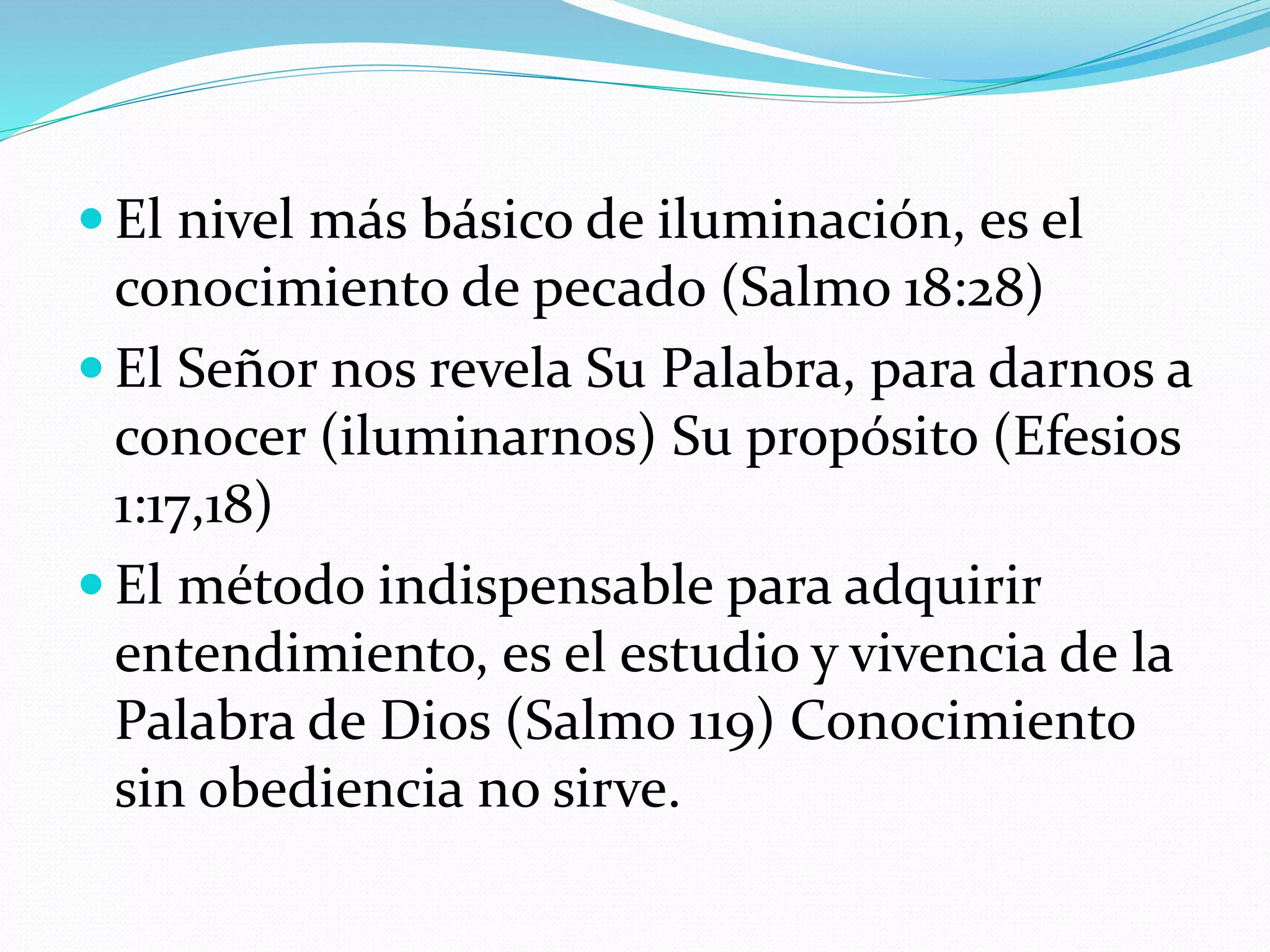  El nivel más básico de iluminación, es el
conocimiento de pecado (Salmo 18:28)
 El Señor nos revela Su Palabra, para darnos a
conocer (iluminarnos) Su propósito (Efesios
1:17,18)
 El método indispensable para adquirir
entendimiento, es el estudio y vivencia de la
Palabra de Dios (Salmo 119) Conocimiento
sin obediencia no sirve.
 