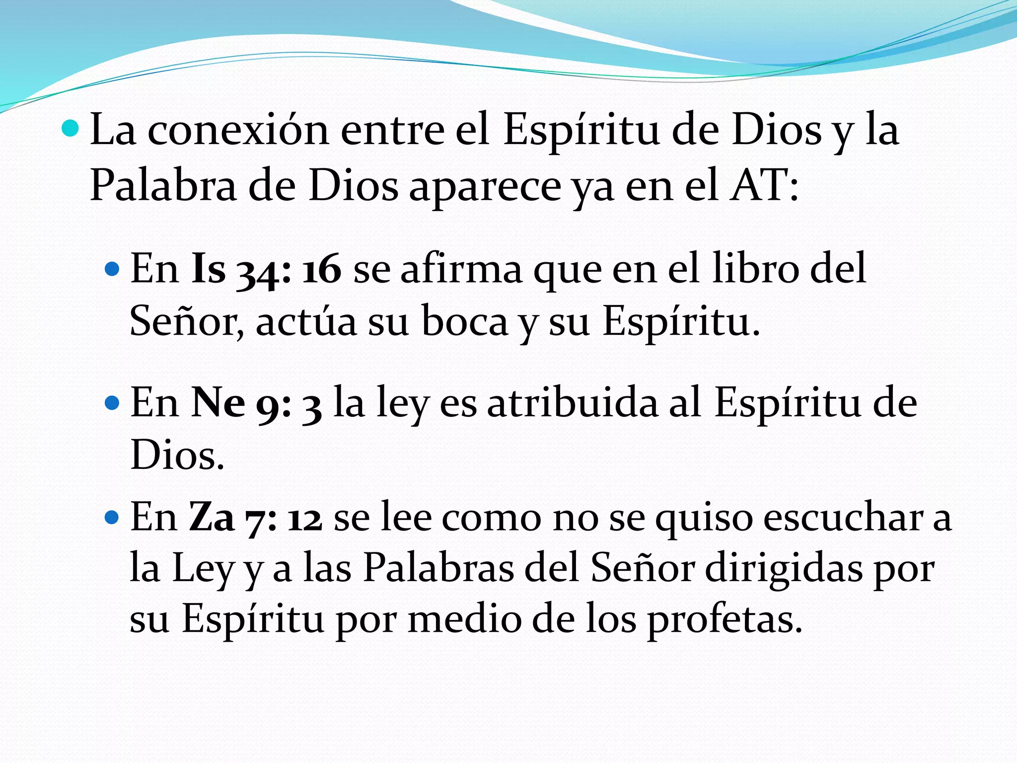 La conexión entre el Espíritu de Dios y la
Palabra de Dios aparece ya en el AT:
 En Is 34: 16 se afirma que en el libro del
Señor, actúa su boca y su Espíritu.
 En Ne 9: 3 la ley es atribuida al Espíritu de
Dios.
 En Za 7: 12 se lee como no se quiso escuchar a
la Ley y a las Palabras del Señor dirigidas por
su Espíritu por medio de los profetas.
 