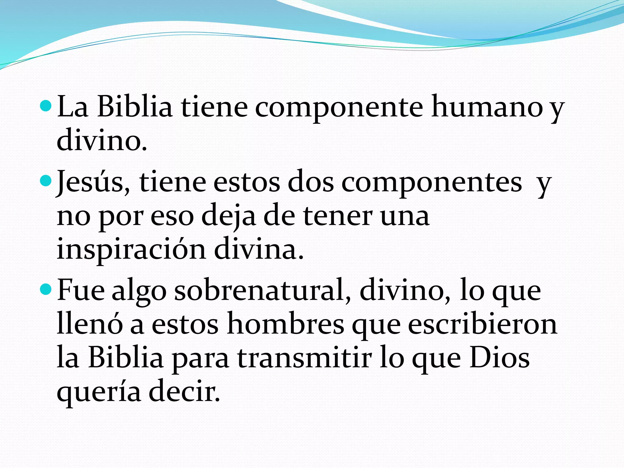 La Biblia tiene componente humano y
divino.
Jesús, tiene estos dos componentes y
no por eso deja de tener una
inspiración divina.
Fue algo sobrenatural, divino, lo que
llenó a estos hombres que escribieron
la Biblia para transmitir lo que Dios
quería decir.
 