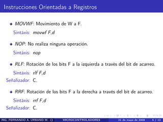 Instrucciones Orientadas a Registros

       MOVWF: Movimiento de W a F.
      Sintáxis: movwf F,d

       NOP: No realiza ninguna operación.
      Sintáxis: nop

       RLF: Rotación de los bits F a la izquierda a través del bit de acarreo.
      Sintáxis: rlf F,d
  Señalizador: C.

       RRF: Rotación de los bits F a la derecha a través del bit de acarreo.
      Sintáxis: rrf F,d
  Señalizador: C.

ING. FERNANDO A. URBANO M. ()   MICROCONTROLADORES         21 de mayo de 2009   5 / 12
 