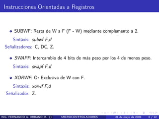 Instrucciones Orientadas a Registros


       SUBWF: Resta de W a F (F - W) mediante complemento a 2.
      Sintáxis: subwf F,d
 Señalizadores: C, DC, Z.

       SWAPF: Intercambio de 4 bits de más peso por los 4 de menos peso.
      Sintáxis: swapf F,d

       XORWF: Or Exclusiva de W con F.
      Sintáxis: xorwf F,d
  Señalizador: Z.



ING. FERNANDO A. URBANO M. ()   MICROCONTROLADORES    21 de mayo de 2009   6 / 12
 
