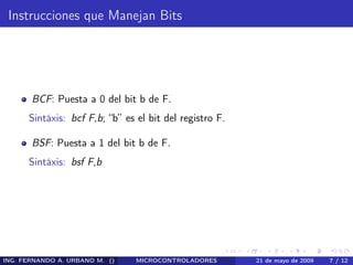 Instrucciones que Manejan Bits




       BCF: Puesta a 0 del bit b de F.
      Sintáxis: bcf F,b; “b” es el bit del registro F.

       BSF: Puesta a 1 del bit b de F.
      Sintáxis: bsf F,b




ING. FERNANDO A. URBANO M. ()   MICROCONTROLADORES       21 de mayo de 2009   7 / 12
 