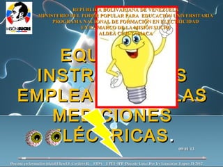 REPÚBLICA BOLIVARIANA DE VENEZUELA
               MINISTERIO DEL PODER POPULAR PARA EDUCACIÓN UNIVERSITARIA
                    PROGRAMA NACIONAL DE FORMACIÓN EN ELECTRICIDAD
                              EN EL MARCO DE LA MISIÓN SUCRE
                                    ALDEA CUJI-TAMACA




       EQUIPOS E
    INSTRUMENTOS
   EMPLEADOS EN LAS
      MEDICIONES
     ELÉCTRICAS .
                                                                                                09/01/13


Docente en formación inicial Eliesel J. Cardozo R. FIDA UPEL-IPB Docente Guía: Dar ley Guacaran Lapso: II-2012
 