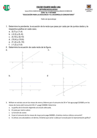 COLEGIO EDUARDO UMAÑA LUNA
INSTITUCIÓN EDUCATIVADISTRITAL
Resolución 2379 DEL 14 DE AGOSTO DEL 2002/Resolución 4294 DEL 31 DE OCTUBRE DE 2008/Resolución 080446 DEL 10 DE FEBRERO DE 2010
DANE: No.11100198900
“EDUCACIÓN PARA LA EXCELENCIA Y EL DESARROLLO COMUNITARIO”
Taller de Aprendizaje
1. Determine la pendiente, la ecuación de la recta que pasa por cada par de puntos dados y la
respectiva grafica en cada caso.
a. (5,7) y (-1,4)
b. (-3,3) y (0,-6)
c. (4,10) y (8,10)
d. (10,4) y (10,6)
e. (7,-2) y (4,-10)
f. (-1,2) y (1,6)
2. Determine la ecuación de cada recta de la figura.
a. c.
b. d
3. William en estrato uno en los meses de enero y febrero por el consumo de 20 m3
de agua pagó $25000 y en los
meses de marzo abril consumió 30 m3
y pagó $30000. Determine
a. La grafica de la función eligiendo una escala adecuada.
b. El costo por metro cubico
c. La función de costos
d. Si por el consumo de los meses de mayo junio paga $60000. ¿Cuántos metros cúbicos consumió?
e. Si utilizas una calculadora o el derive ¿Tendrías que variar o adecuar la escala para la representación gráfica?
 