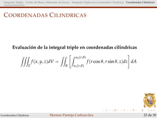 Integrales Triples Centro de Masa y Momento de Inercia Integrales Triples en Coordenadas Cilindricas Coordenadas Cilindricas
COORDENADAS CILINDRICAS
Evaluaci´on de la integral triple en coordenadas cilindricas
E
f(x, y, z)dV =
R
u2(r,θ)
u1(r,θ)
f(r cos θ, r sin θ, z)dz dA
Coordenadas Cilindricas Hermes Pantoja Carhuavilca 23 de 30
 