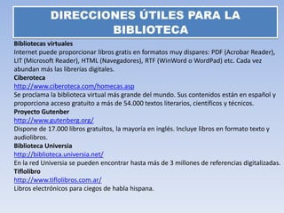 DIRECCIONES ÚTILES PARA LA
                    BIBLIOTECA
Bibliotecas virtuales
Internet puede proporcionar libros gratis en formatos muy dispares: PDF (Acrobar Reader),
LIT (Microsoft Reader), HTML (Navegadores), RTF (WinWord o WordPad) etc. Cada vez
abundan más las librerías digitales.
Ciberoteca
http://www.ciberoteca.com/homecas.asp
Se proclama la biblioteca virtual más grande del mundo. Sus contenidos están en español y
proporciona acceso gratuito a más de 54.000 textos literarios, científicos y técnicos.
Proyecto Gutenber
http://www.gutenberg.org/
Dispone de 17.000 libros gratuitos, la mayoría en inglés. Incluye libros en formato texto y
audiolibros.
Biblioteca Universia
http://biblioteca.universia.net/
En la red Universia se pueden encontrar hasta más de 3 millones de referencias digitalizadas.
Tiflolibro
http://www.tiflolibros.com.ar/
Libros electrónicos para ciegos de habla hispana.
 
