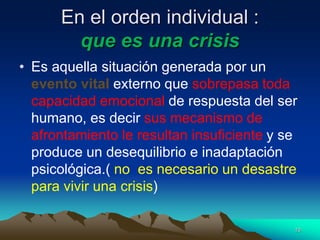 En el orden individual :
que es una crisis
• Es aquella situación generada por un
evento vital externo que sobrepasa toda
capacidad emocional de respuesta del ser
humano, es decir sus mecanismo de
afrontamiento le resultan insuficiente y se
produce un desequilibrio e inadaptación
psicológica.( no es necesario un desastre
para vivir una crisis)
10
 