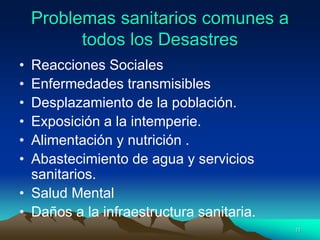 Problemas sanitarios comunes a
todos los Desastres
• Reacciones Sociales
• Enfermedades transmisibles
• Desplazamiento de la población.
• Exposición a la intemperie.
• Alimentación y nutrición .
• Abastecimiento de agua y servicios
sanitarios.
• Salud Mental
• Daños a la infraestructura sanitaria.
11
 