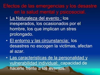 Efectos de las emergencias y los desastre
en la salud mental y psicosocial.
• La Naturaleza del evento : los
inesperados, los ocasionados por el
hombre, los que implican un stres
prolongado.
• El entorno y las circunstancia: los
desastres no escogen la victimas, afectan
al azar.
• Las caracteristicas de la personalidad y
vulnerabilidad individual: capacidad de
hacerle frente a los eventos.
13
 