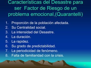 Características del Desastre para
ser Factor de Riesgo de un
problema emocional,(Quarantelli)
1. Proporción de la población afectada.
2. Su Centralidad social.
3. La intensidad del Desastre.
4. La duración.
5. La rapidez.
6. Su grado de predictabilidad.
7. La periodicidad de fenómeno.
8. Falta de familiaridad con la crisis.
14
 
