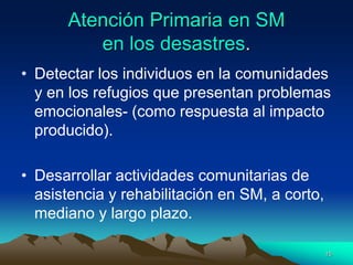 Atención Primaria en SM
en los desastres.
• Detectar los individuos en la comunidades
y en los refugios que presentan problemas
emocionales- (como respuesta al impacto
producido).
• Desarrollar actividades comunitarias de
asistencia y rehabilitación en SM, a corto,
mediano y largo plazo.
15
 