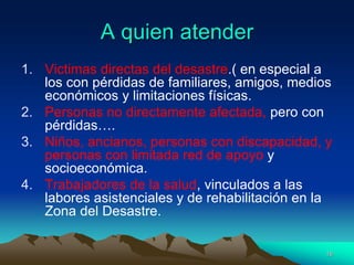 A quien atender
1. Victimas directas del desastre.( en especial a
los con pérdidas de familiares, amigos, medios
económicos y limitaciones físicas.
2. Personas no directamente afectada, pero con
pérdidas….
3. Niños, ancianos, personas con discapacidad, y
personas con limitada red de apoyo y
socioeconómica.
4. Trabajadores de la salud, vinculados a las
labores asistenciales y de rehabilitación en la
Zona del Desastre.
16
 