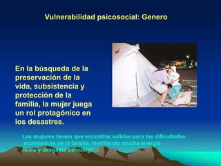 Vulnerabilidad psicosocial: Genero
En la búsqueda de la
preservación de la
vida, subsistencia y
protección de la
familia, la mujer juega
un rol protagónico en
los desastres.
Las mujeres tienen que encontrar salidas para las dificultades
económicas de la familia, invirtiendo mucha energía
física y desgaste psicológico
20
 